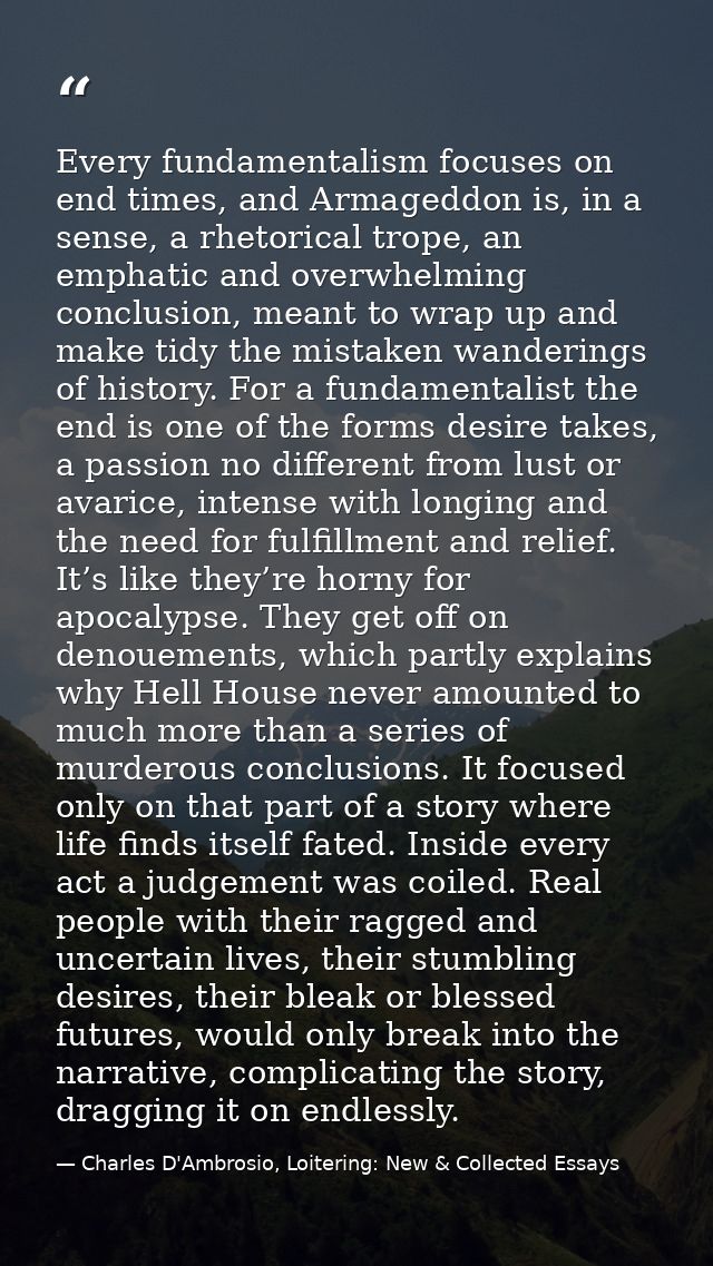 Every fundamentalism focuses on end times, and Armageddon is, in a sense, a rhetorical trope, an emphatic and overwhelmi — Charles D'Ambrosio, Loitering: New & Collected Essays