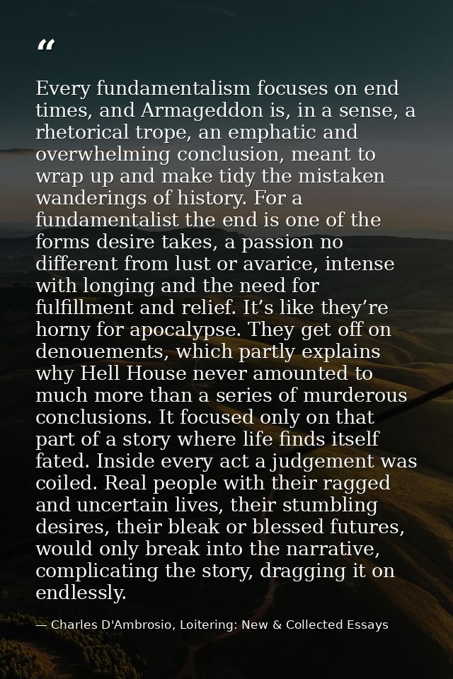 Every fundamentalism focuses on end times, and Armageddon is, in a sense, a rhetorical trope, an emphatic and overwhelmi — Charles D'Ambrosio, Loitering: New & Collected Essays