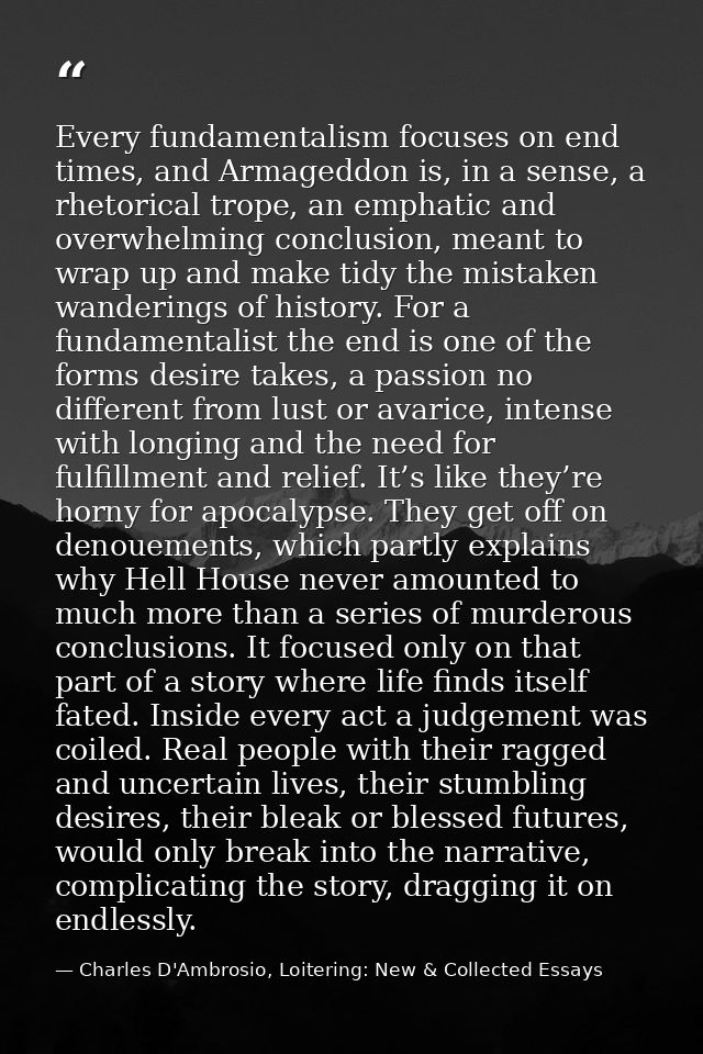 Every fundamentalism focuses on end times, and Armageddon is, in a sense, a rhetorical trope, an emphatic and overwhelmi — Charles D'Ambrosio, Loitering: New & Collected Essays