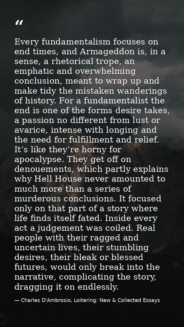 Every fundamentalism focuses on end times, and Armageddon is, in a sense, a rhetorical trope, an emphatic and overwhelmi — Charles D'Ambrosio, Loitering: New & Collected Essays