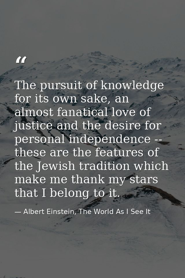 The pursuit of knowledge for its own sake, an almost fanatical love of justice and the desire for personal independence  — Albert Einstein, The World As I See It