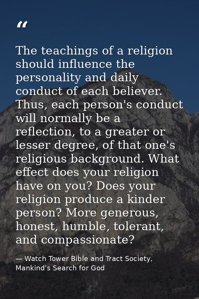 The teachings of a religion should influence the personality and daily conduct of each believer. Thus, each person's con — Watch Tower Bible and Tract Society, Mankind’s Search for God
