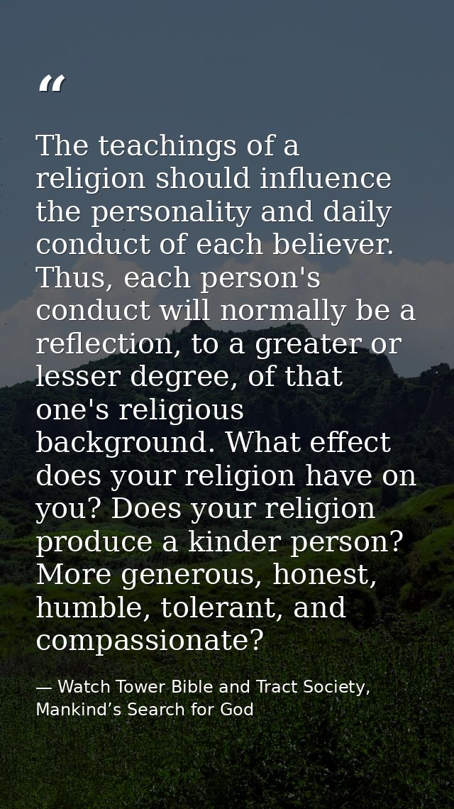 The teachings of a religion should influence the personality and daily conduct of each believer. Thus, each person's con — Watch Tower Bible and Tract Society, Mankind’s Search for God