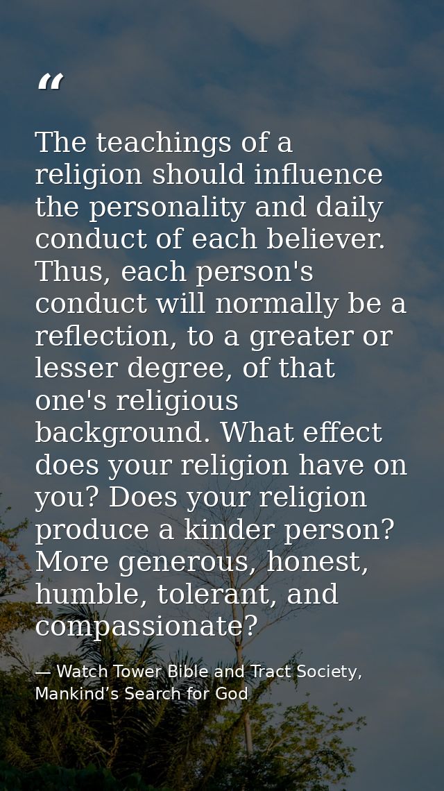 The teachings of a religion should influence the personality and daily conduct of each believer. Thus, each person's con — Watch Tower Bible and Tract Society, Mankind’s Search for God