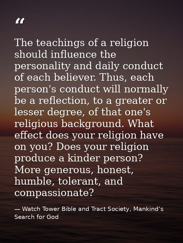 The teachings of a religion should influence the personality and daily conduct of each believer. Thus, each person's con — Watch Tower Bible and Tract Society, Mankind’s Search for God