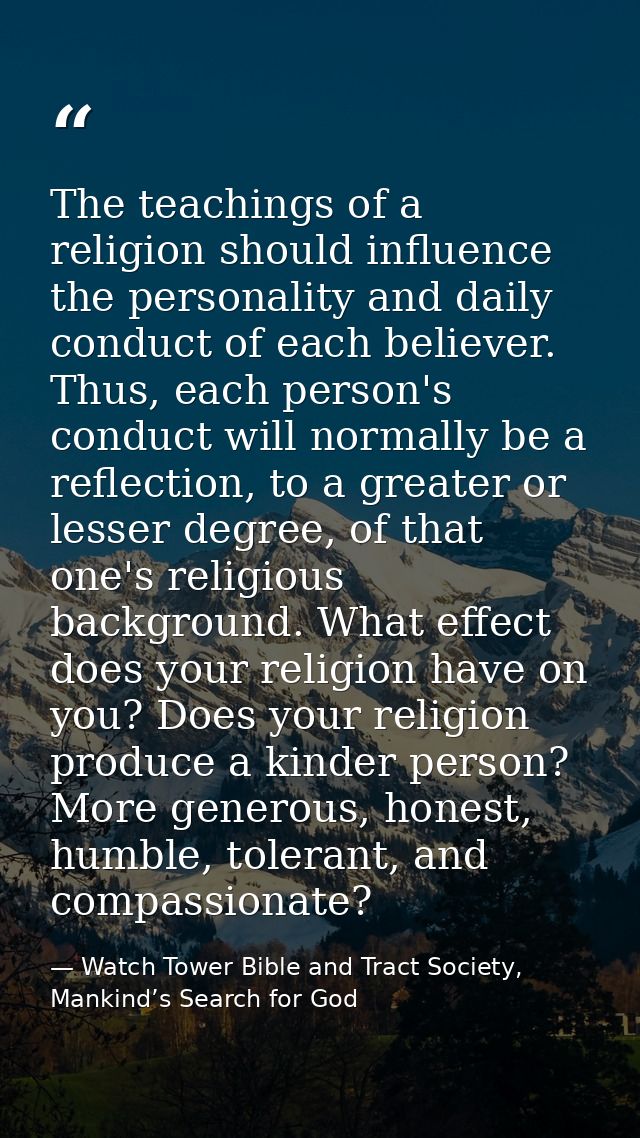 The teachings of a religion should influence the personality and daily conduct of each believer. Thus, each person's con — Watch Tower Bible and Tract Society, Mankind’s Search for God