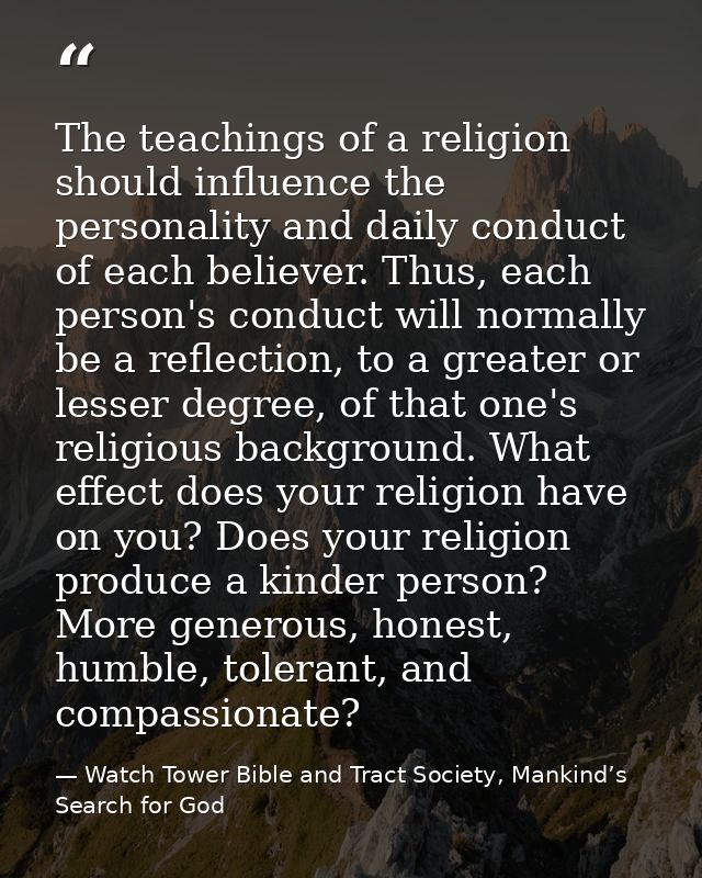 The teachings of a religion should influence the personality and daily conduct of each believer. Thus, each person's con — Watch Tower Bible and Tract Society, Mankind’s Search for God