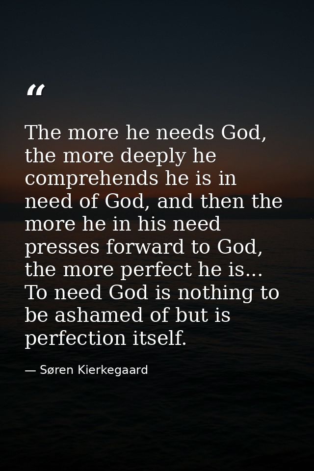 The more he needs God, the more deeply he comprehends he is in need of God, and then the more he in his need presses for — Søren Kierkegaard