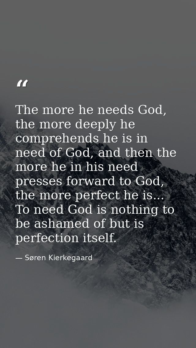 The more he needs God, the more deeply he comprehends he is in need of God, and then the more he in his need presses for — Søren Kierkegaard