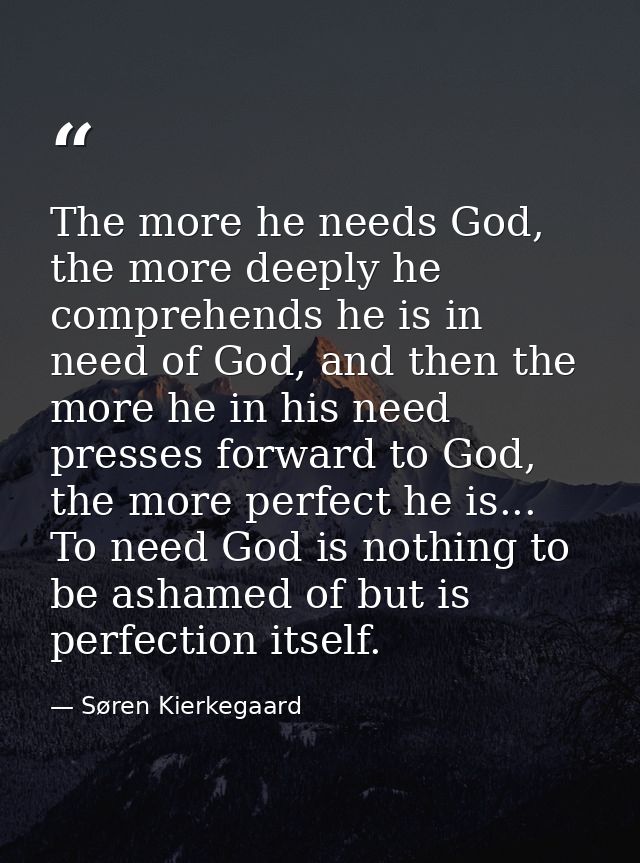 The more he needs God, the more deeply he comprehends he is in need of God, and then the more he in his need presses for — Søren Kierkegaard