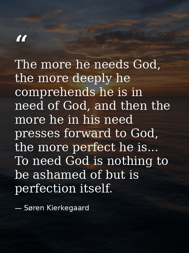 The more he needs God, the more deeply he comprehends he is in need of God, and then the more he in his need presses for — Søren Kierkegaard