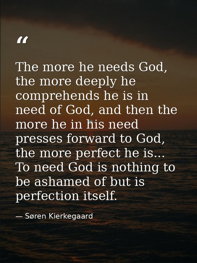 The more he needs God, the more deeply he comprehends he is in need of God, and then the more he in his need presses for — Søren Kierkegaard