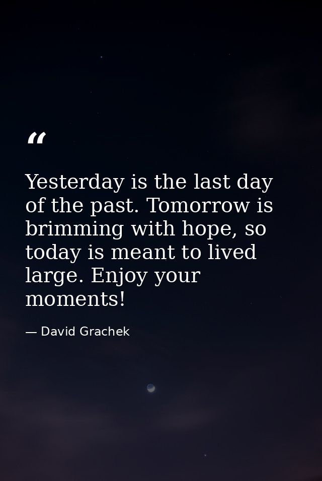 Yesterday is the last day of the past. Tomorrow is brimming with hope, so today is meant to lived large. Enjoy your mome — David Grachek