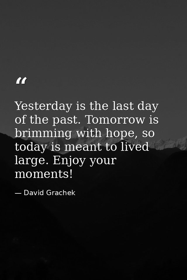 Yesterday is the last day of the past. Tomorrow is brimming with hope, so today is meant to lived large. Enjoy your mome — David Grachek