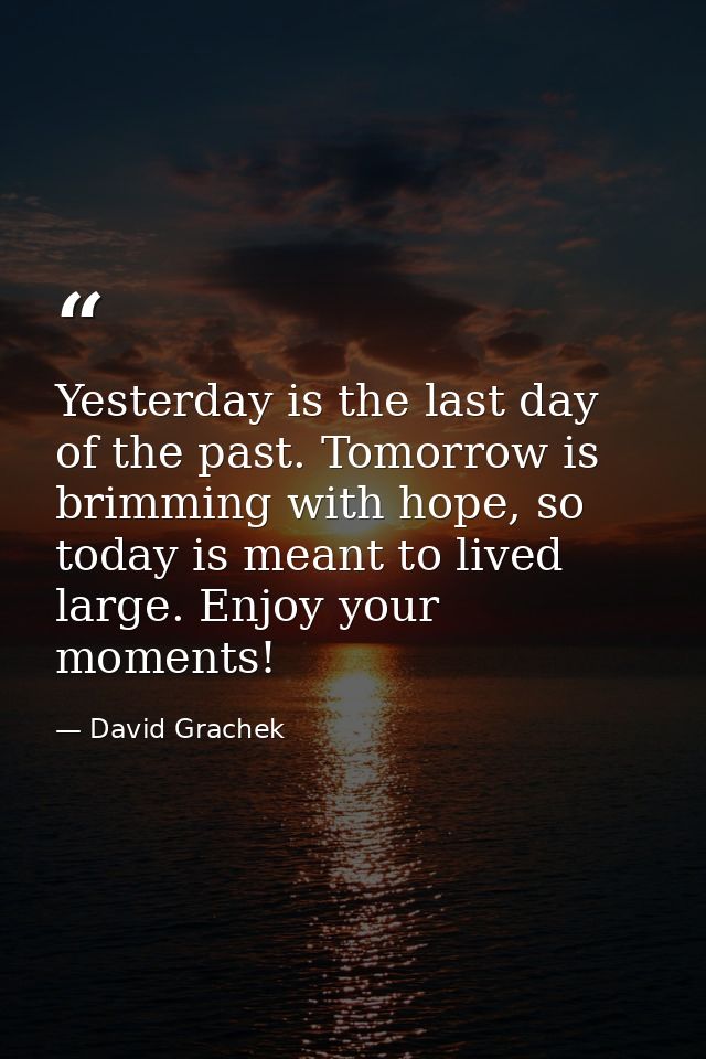 Yesterday is the last day of the past. Tomorrow is brimming with hope, so today is meant to lived large. Enjoy your mome — David Grachek