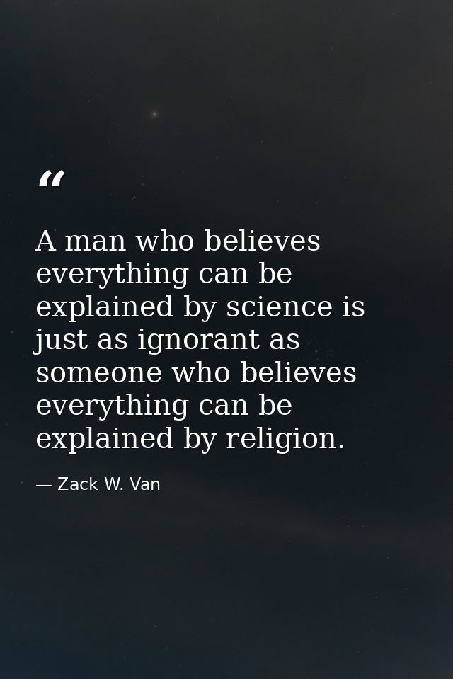 A man who believes everything can be explained by science is just as ignorant as someone who believes everything can be  — Zack W. Van