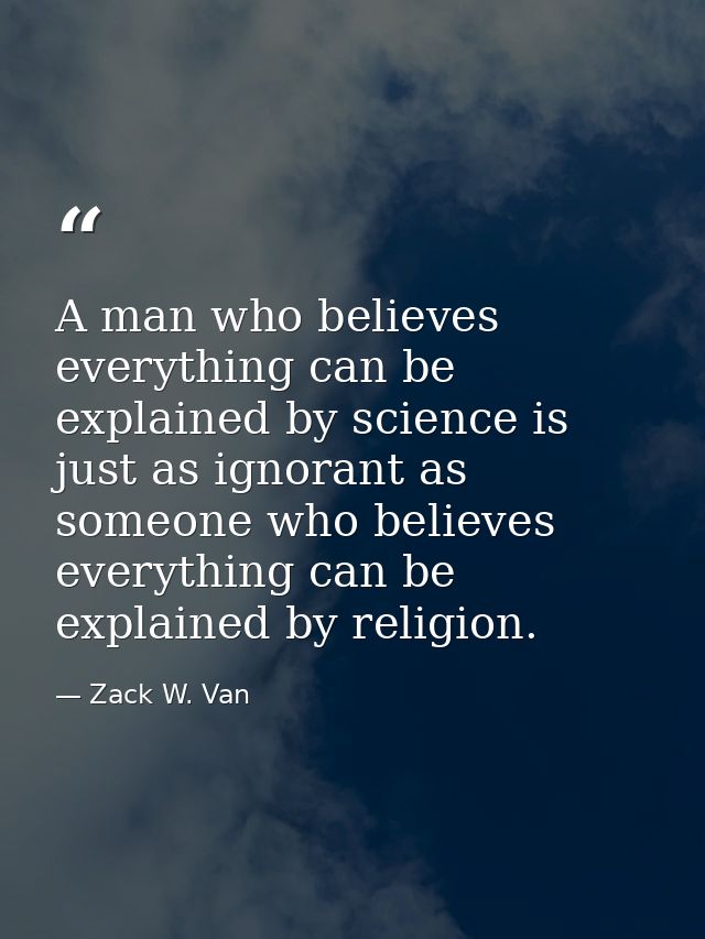A man who believes everything can be explained by science is just as ignorant as someone who believes everything can be  — Zack W. Van