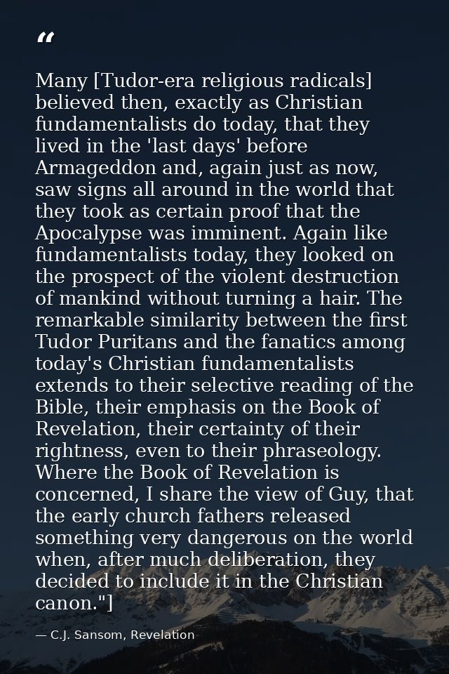 Many [Tudor-era religious radicals] believed then, exactly as Christian fundamentalists do today, that they lived in the — C.J. Sansom, Revelation