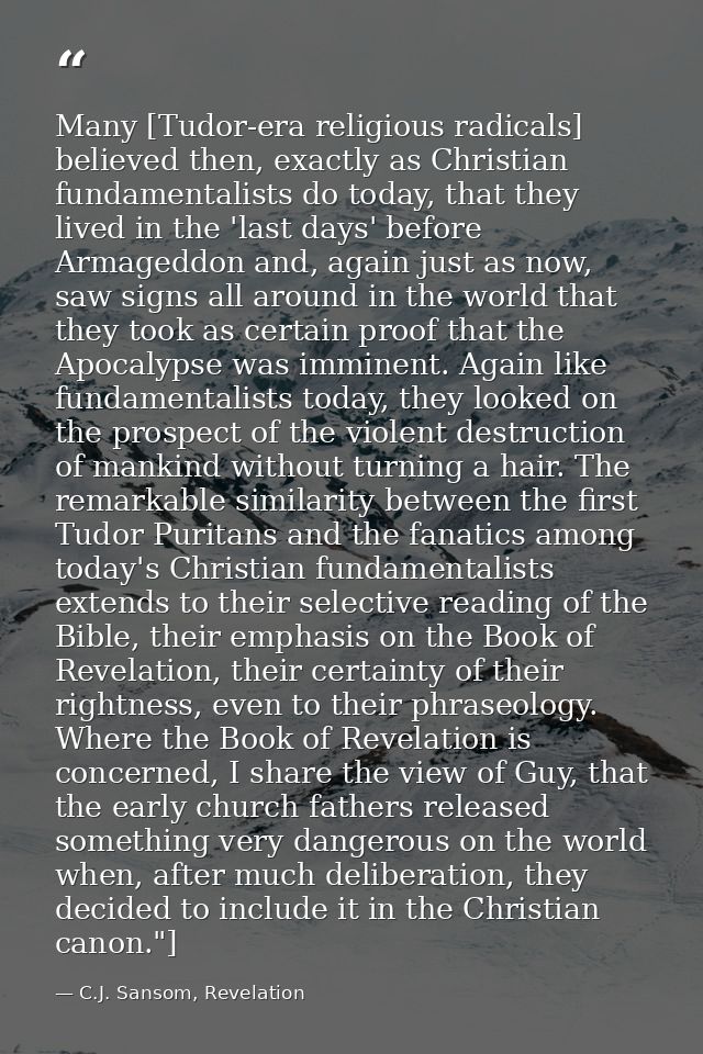 Many [Tudor-era religious radicals] believed then, exactly as Christian fundamentalists do today, that they lived in the — C.J. Sansom, Revelation