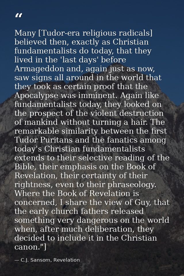 Many [Tudor-era religious radicals] believed then, exactly as Christian fundamentalists do today, that they lived in the — C.J. Sansom, Revelation