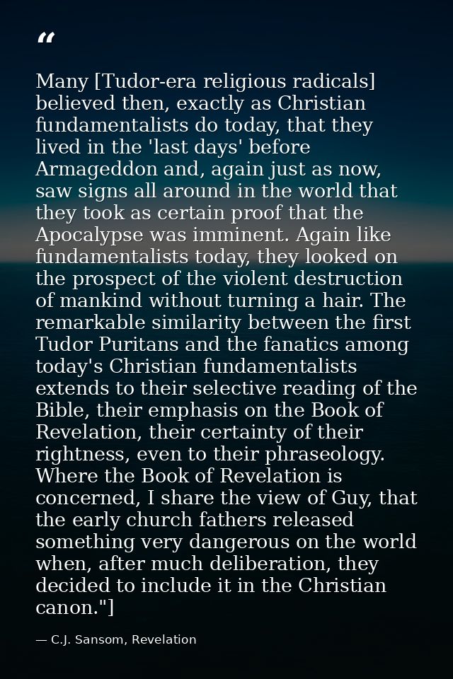 Many [Tudor-era religious radicals] believed then, exactly as Christian fundamentalists do today, that they lived in the — C.J. Sansom, Revelation
