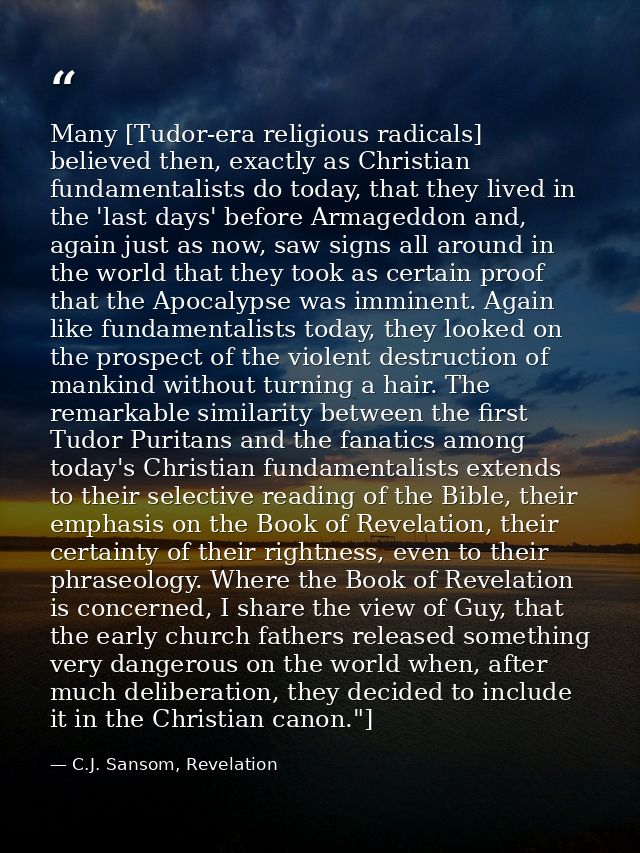 Many [Tudor-era religious radicals] believed then, exactly as Christian fundamentalists do today, that they lived in the — C.J. Sansom, Revelation