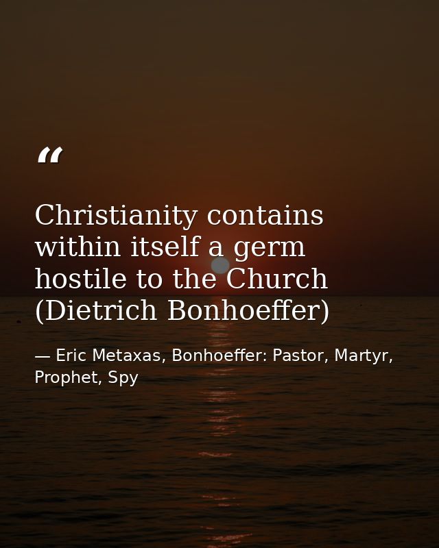 Christianity contains within itself a germ hostile to the Church (Dietrich Bonhoeffer) — Eric Metaxas, Bonhoeffer: Pastor, Martyr, Prophet, Spy