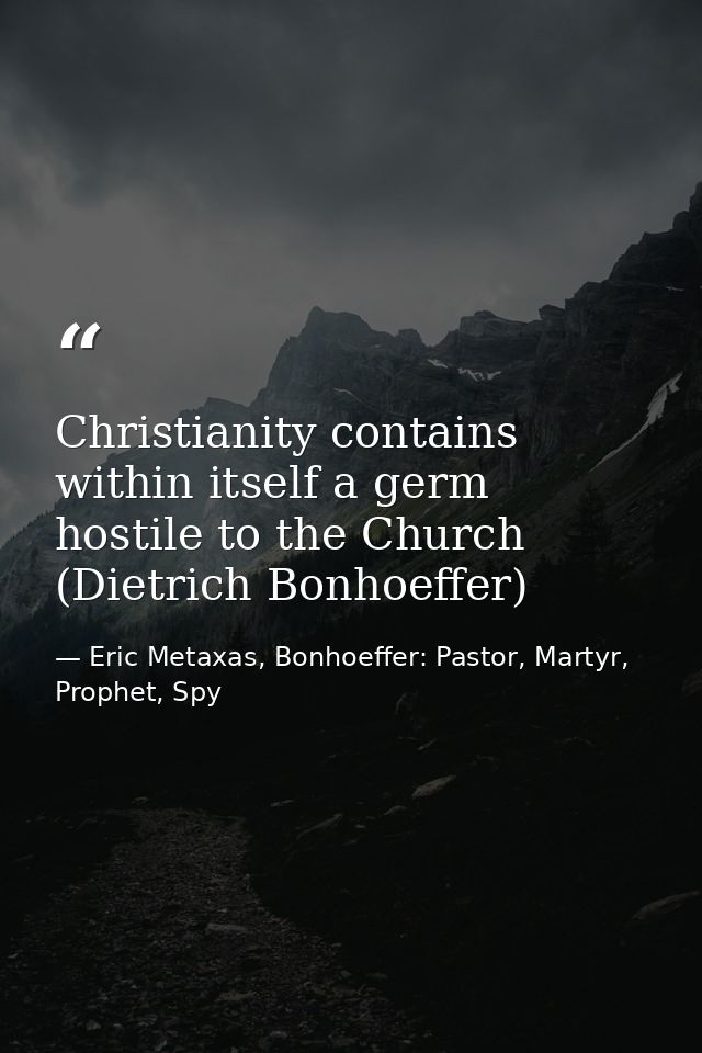Christianity contains within itself a germ hostile to the Church (Dietrich Bonhoeffer) — Eric Metaxas, Bonhoeffer: Pastor, Martyr, Prophet, Spy