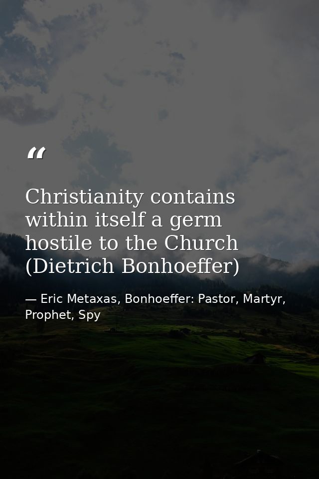 Christianity contains within itself a germ hostile to the Church (Dietrich Bonhoeffer) — Eric Metaxas, Bonhoeffer: Pastor, Martyr, Prophet, Spy