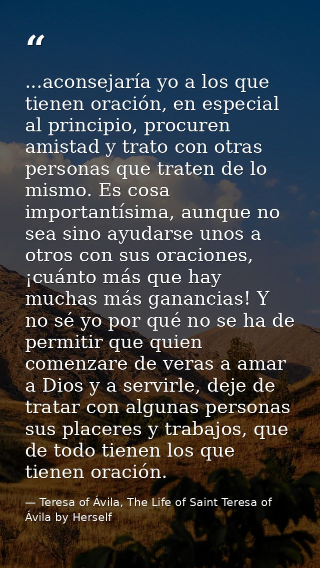 ...aconsejaría yo a los que tienen oración, en especial al principio, procuren amistad y trato con otras personas que tr — Teresa of Ávila, The Life of Saint Teresa of Ávila by Herself