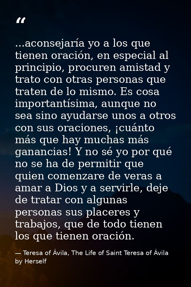 ...aconsejaría yo a los que tienen oración, en especial al principio, procuren amistad y trato con otras personas que tr — Teresa of Ávila, The Life of Saint Teresa of Ávila by Herself