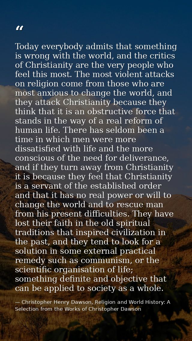 Today everybody admits that something is wrong with the world, and the critics of Christianity are the very people who f — Christopher Henry Dawson, Religion and World History: A Selection from the Works of Christopher Dawson