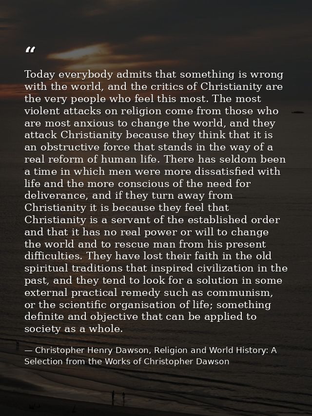 Today everybody admits that something is wrong with the world, and the critics of Christianity are the very people who f — Christopher Henry Dawson, Religion and World History: A Selection from the Works of Christopher Dawson