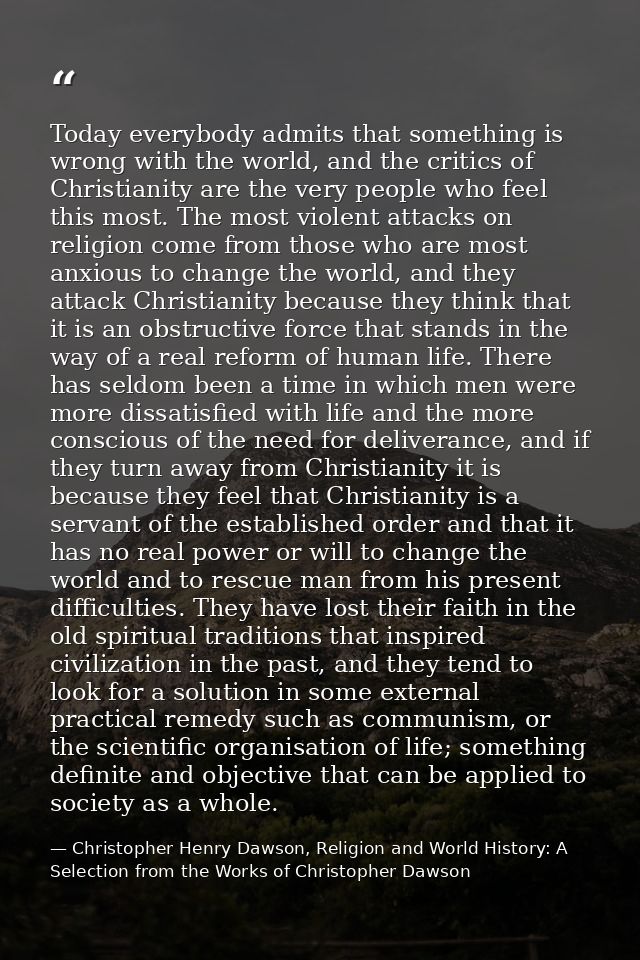 Today everybody admits that something is wrong with the world, and the critics of Christianity are the very people who f — Christopher Henry Dawson, Religion and World History: A Selection from the Works of Christopher Dawson
