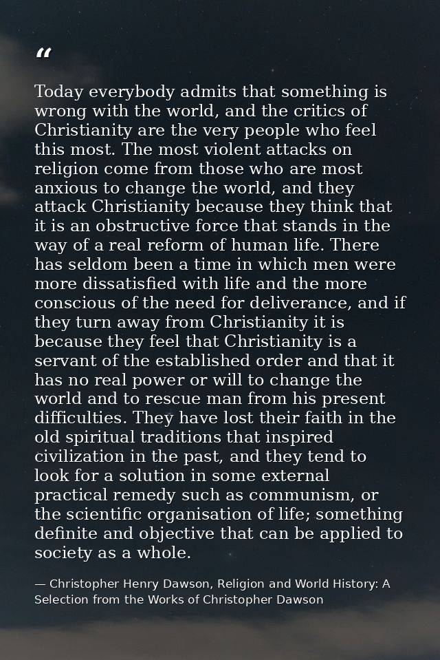 Today everybody admits that something is wrong with the world, and the critics of Christianity are the very people who f — Christopher Henry Dawson, Religion and World History: A Selection from the Works of Christopher Dawson