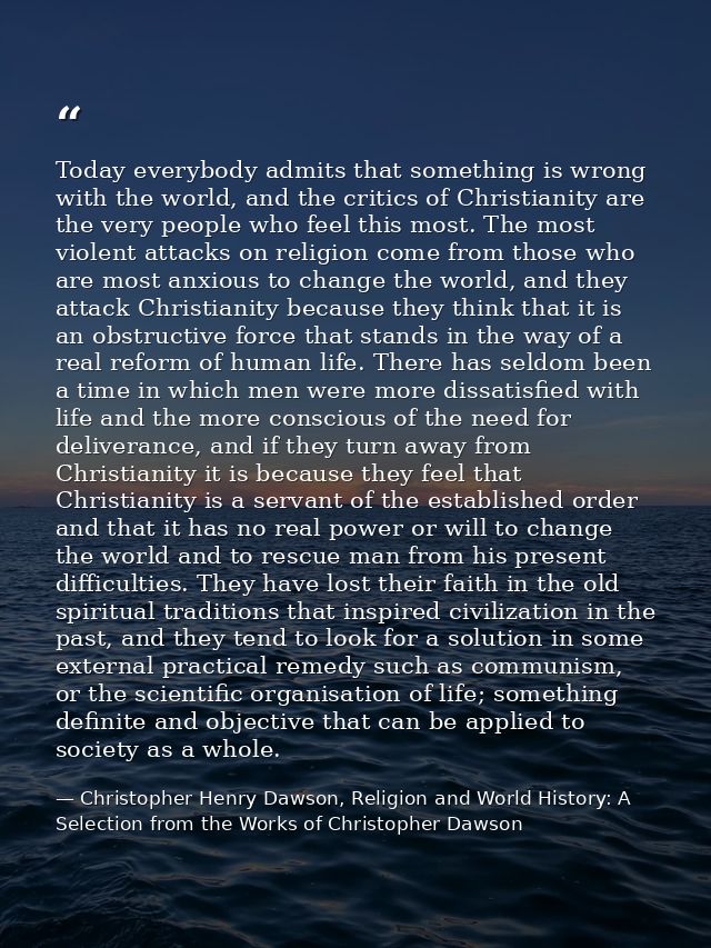 Today everybody admits that something is wrong with the world, and the critics of Christianity are the very people who f — Christopher Henry Dawson, Religion and World History: A Selection from the Works of Christopher Dawson