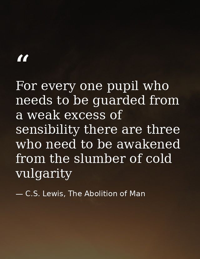 For every one pupil who needs to be guarded from a weak excess of sensibility there are three who need to be awakened fr — C.S. Lewis, The Abolition of Man