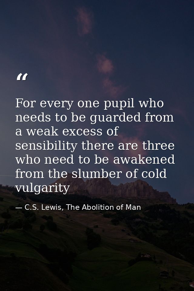 For every one pupil who needs to be guarded from a weak excess of sensibility there are three who need to be awakened fr — C.S. Lewis, The Abolition of Man