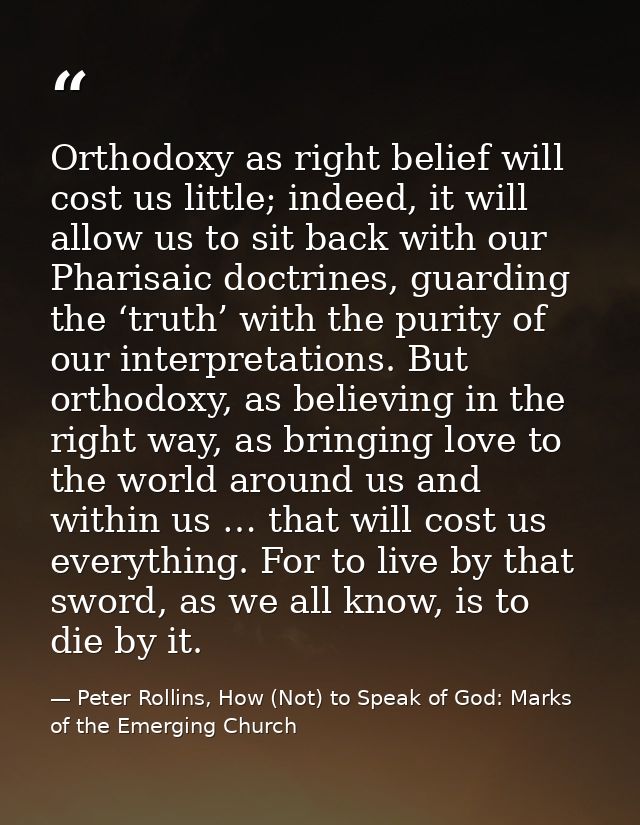 Orthodoxy as right belief will cost us little; indeed, it will allow us to sit back with our Pharisaic doctrines, guardi — Peter Rollins, How (Not) to Speak of God: Marks of the Emerging Church