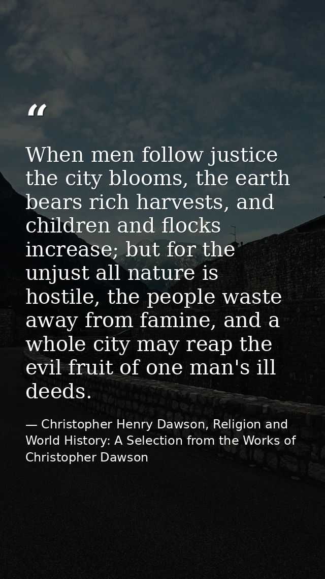 When men follow justice the city blooms, the earth bears rich harvests, and children and flocks increase; but for the un — Christopher Henry Dawson, Religion and World History: A Selection from the Works of Christopher Dawson