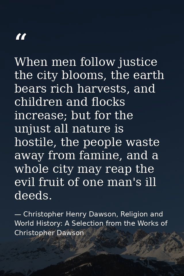 When men follow justice the city blooms, the earth bears rich harvests, and children and flocks increase; but for the un — Christopher Henry Dawson, Religion and World History: A Selection from the Works of Christopher Dawson