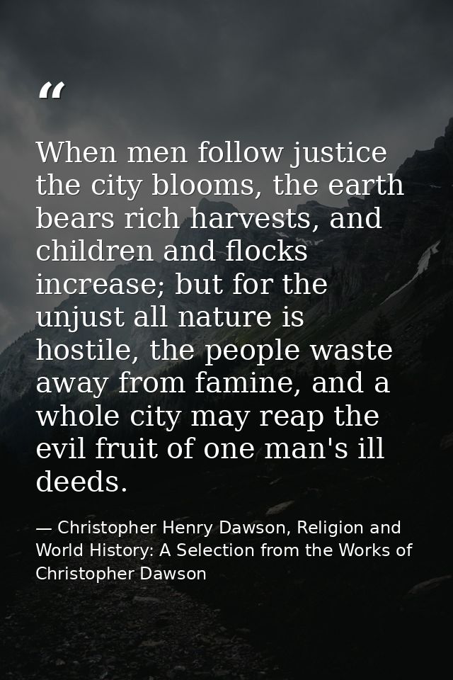 When men follow justice the city blooms, the earth bears rich harvests, and children and flocks increase; but for the un — Christopher Henry Dawson, Religion and World History: A Selection from the Works of Christopher Dawson