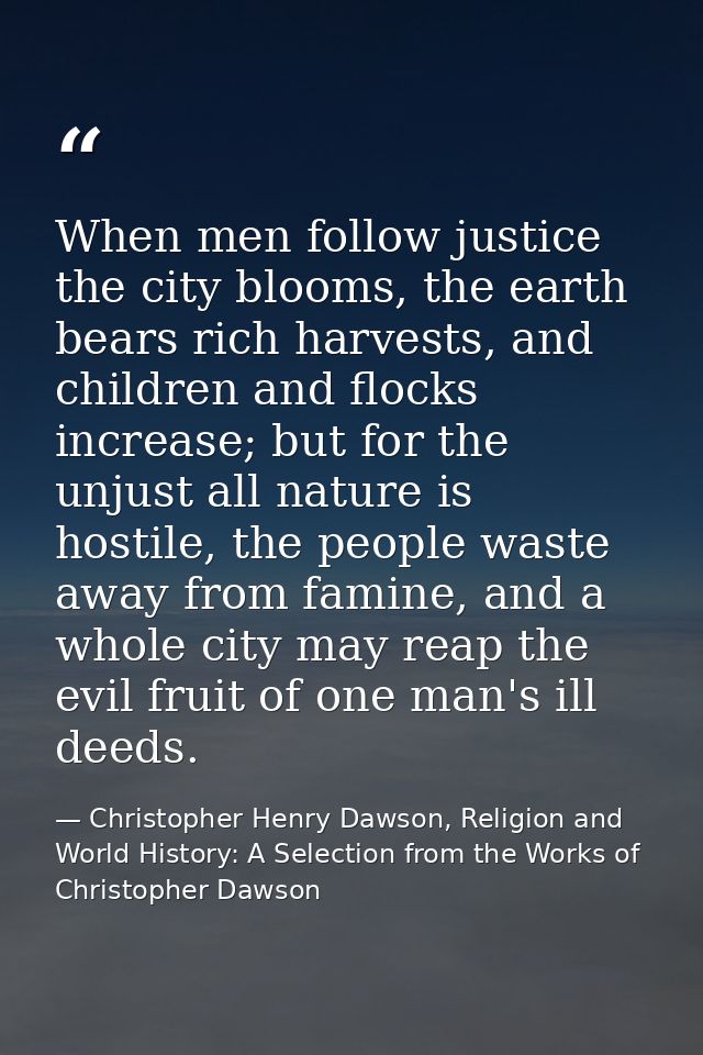 When men follow justice the city blooms, the earth bears rich harvests, and children and flocks increase; but for the un — Christopher Henry Dawson, Religion and World History: A Selection from the Works of Christopher Dawson