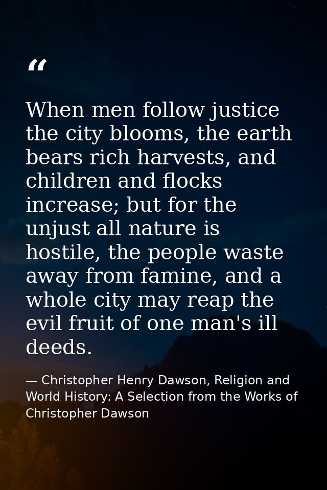 When men follow justice the city blooms, the earth bears rich harvests, and children and flocks increase; but for the un — Christopher Henry Dawson, Religion and World History: A Selection from the Works of Christopher Dawson