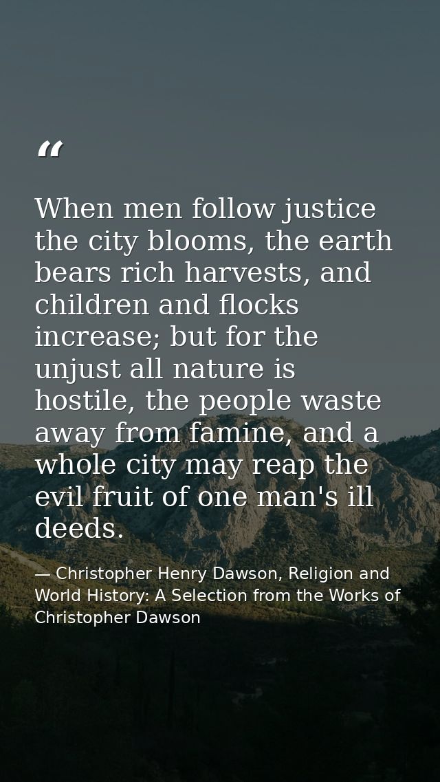 When men follow justice the city blooms, the earth bears rich harvests, and children and flocks increase; but for the un — Christopher Henry Dawson, Religion and World History: A Selection from the Works of Christopher Dawson