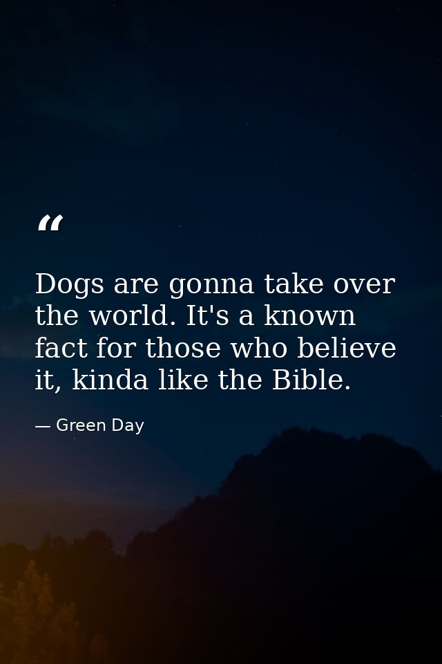 Dogs are gonna take over the world. It's a known fact for those who believe it, kinda like the Bible. — Green Day