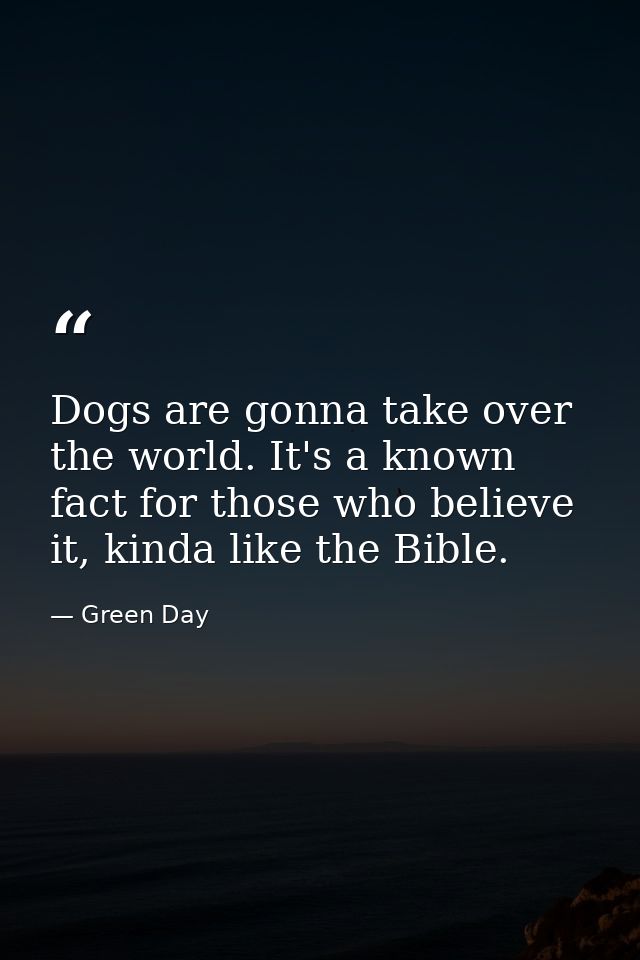 Dogs are gonna take over the world. It's a known fact for those who believe it, kinda like the Bible. — Green Day