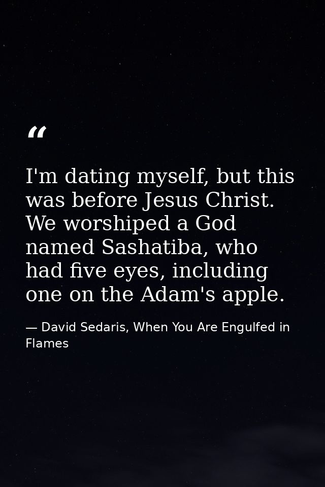 I'm dating myself, but this was before Jesus Christ. We worshiped a God named Sashatiba, who had five eyes, including on — David Sedaris, When You Are Engulfed in Flames