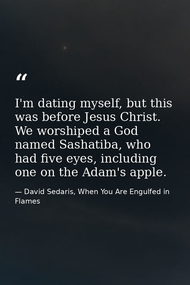 I'm dating myself, but this was before Jesus Christ. We worshiped a God named Sashatiba, who had five eyes, including on — David Sedaris, When You Are Engulfed in Flames