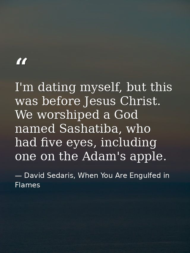 I'm dating myself, but this was before Jesus Christ. We worshiped a God named Sashatiba, who had five eyes, including on — David Sedaris, When You Are Engulfed in Flames